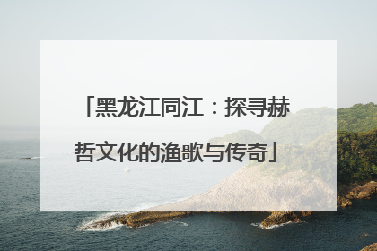 黑龙江同江：探寻赫哲文化的渔歌与传奇