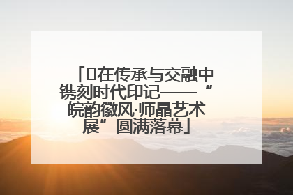 ﻿在传承与交融中镌刻时代印记——“皖韵徽风·师晶艺术展”圆满落幕