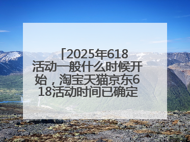 2025年618活动一般什么时候开始，淘宝天猫京东618活动时间已确定：618活动从5月13日开始到6月20日结束