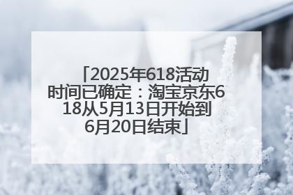 2025年618活动时间已确定：淘宝京东618从5月13日开始到6月20日结束