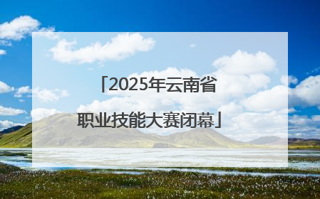 2025年云南省职业技能大赛闭幕