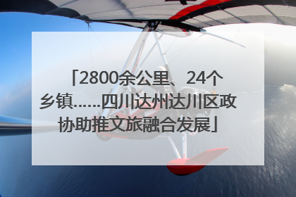 2800余公里、24个乡镇……四川达州达川区政协助推文旅融合发展