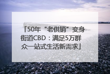 50年“老供销”变身街道CBD：满足5万群众一站式生活新需求