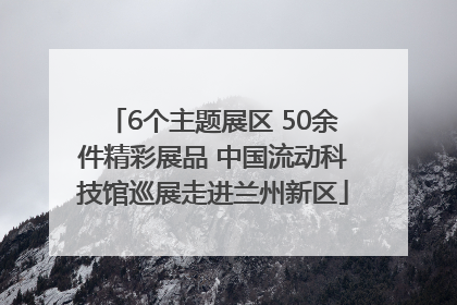 6个主题展区 50余件精彩展品 中国流动科技馆巡展走进兰州新区