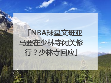 NBA球星文班亚马要在少林寺闭关修行？少林寺回应